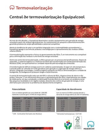 Há mais de três décadas, a Equipalcool desenvolve e produz equipamentos para geração de energia
renovável a partir de resíduos agroindustriais. Os investimentos em pesquisa e desenvolvimento têm
garantido produtos de ampla aplicabilidade e potencial competitivo.
Atenta às tendências do setor e em perfeita integração com a sustentabilidade socioambiental, a
Equipalcool agrega à sua linha de produtos a tecnologia para o aproveitamento dos resíduos sólidos
urbanos (RSUs).
A termovalorização representa o futuro no gerenciamento dos RSUs. É um instrumento eco-compatível
para a eliminação dos resíduos e uma fonte de energia renovável.
Dentro da central de termovalorização, os RSUs passam por um processo de beneficiamento. Depois de
separados, o material orgânico e o material reciclável são transformados em Combustível Derivado dos
Resíduos (CDR), com granulometria e umidade requerida pela tecnologia de combustão.
A transformação do CDR em energia ocorre em caldeiras automatizadas. O vapor em alta temperatura
e pressão pode ser utilizado em turbo-geradores para geração ou cogeração de energia elétrica e
térmica. Integrado à tecnologia, a matéria orgânica existente nos RSUs é direcionada para a unidade de
biodigestão. Os biodigestores produzem biogás e biofertilizantes.
A central de termovalorização reduz em até 95% o volume de RSUs, dispensa áreas de aterro e não
produz 'chorume'. É um mecanismo eficaz para o aproveitamento dos RSUs, especialmente nas cidades
de médio porte, em que a produção e a destinação final dos RSUs já se tornaram um problema social.
Nas pequenas localidades e em regiões isoladas, distantes dos centros de geração de energia, é uma
alternativa para solucionar os problemas de abastecimento energético.
 