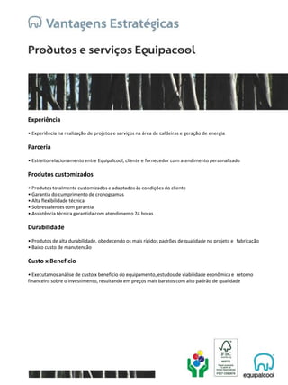 Experiência
• Experiência na realização de projetos e serviços na área de caldeiras e geração de energia
Parceria
• Estreito relacionamento entre Equipalcool, cliente e fornecedor com atendimento personalizado
Produtos customizados
• Produtos totalmente customizados e adaptados às condições do cliente
• Garantia do cumprimento de cronogramas
• Alta flexibilidade técnica
• Sobressalentes com garantia
• Assistência técnica garantida com atendimento 24 horas
Durabilidade
• Produtos de alta durabilidade, obedecendo os mais rígidos padrões de qualidade no projeto e fabricação
• Baixo custo de manutenção
Custo x Beneficio
• Executamos análise de custo x beneficio do equipamento, estudos de viabilidade econômica e retorno
financeiro sobre o investimento, resultando em preços mais baratos com alto padrão de qualidade
 