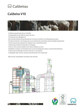 • Caldeira aquotubular de um tubulão
• Capacidade de até 350t de vapor por hora
• Pressão de até 100 kgf/cm2
•Construção totalmente pendurada em estrutura metálica com dilatação para baixo
• Grelha Oscilante® com limpeza de cinzas totalmente automática (Exclusividade Equipalcool)
• Partes de pressão totalmente soldadas (sem mandrilhamento)
• Fabricação modular facilitando a montagem
• Dois ou três economizadores com tubos aletados ou lisos
• Radiador ar/vapor na entrada do pré-ar para proteção dos tubos e aumento da eficiência
• Câmara de combustão com três níveis de ar secundário
• Espargidor tipo 'vortex', proporcionando queima em suspensão
OBS: Outras capacidades e pressões sob consulta
 