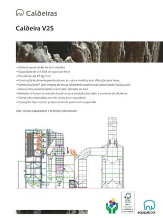• Caldeira aquotubular de dois tubulões
• Capacidade de até 250t de vapor por hora
• Pressão de até 67 kgf/cm2
• Construção totalmente pendurada em estrutura metálica com dilatação para baixo
• Grelha Oscilante® com limpeza de cinzas totalmente automática (Exclusividade Equipalcool)
• Dois ou três economizadores com tubos aletados ou lisos
• Radiador ar/vapor na entrada do pré-ar para proteção dos tubos e aumento da eficiência
• Câmara de combustão com três níveis de ar secundário
• Espargidor tipo 'vortex', proporcionando queima em suspensão
Obs.: Outras capacidades e pressões sob consulta
 