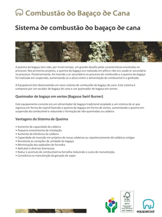 A queima do bagaço tem sido, por muito tempo, um grande desafio pelas características envolvidas no
processo. Nos primeiros projetos, a queima do bagaço era realizada em pilha e não era usado ar secundário
no processo. Posteriormente, foi inserido o ar secundário no processo de combustão e a queima do bagaço
foi realizada em suspensão, aumentando-se a altura entre a alimentação do combustível e o grelhado.
A Equipalcool tem desenvolvido um novo sistema de combustão do bagaço de cana. Este sistema é
composto por um secador de bagaço de cana e um queimador de bagaço em vortex.
Queimador de bagaço em vortex (Bagasse Swirl Burner)
Este equipamento consiste em um alimentador de bagaço tradicional acoplado a um sistema de ar que
ingressa em forma de espiral fazendo a queima do bagaço em forma de vortex, aumentando a queima em
suspensão do combustível e reduzindo a formação de não-queimados na caldeira.
Vantagens do Sistema de Queima
• Aumento da capacidade da caldeira
• Pequeno investimento de instalação
• Aumento da eficiência da caldeira
• Capacidade de inserção em projetos de novas caldeiras ou repotenciamento de caldeiras antigas
• Resistente às variações de umidade do bagaço
• Minimização das explosões de fornalha
• Aplicável a diversas biomassas
• Reduz o acúmulo de combustível na fornalha reduzindo o custo de manutenção;
• Constância na manutenção da geração de vapor
 