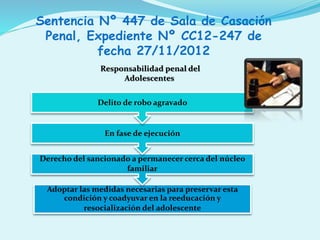 Adoptar las medidas necesarias para preservar esta
condición y coadyuvar en la reeducación y
resocialización del adolescente
Derecho del sancionado a permanecer cerca del núcleo
familiar
En fase de ejecución
Delito de robo agravado
Sentencia Nº 447 de Sala de Casación
Penal, Expediente Nº CC12-247 de
fecha 27/11/2012
Responsabilidad penal del
Adolescentes
 