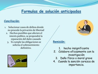 Formulas de solución anticipadas
Conciliación:
1. Solucionar casos de delitos donde
no proceda la privación de libertad
2. Hechos punibles que afecten el
interés publico, se propondrá la
reparación del daño causado
3. Si cumple las obligaciones se
solicita el sobreseimiento
definitivo.
Remisión:
1. hecho insignificante
2. Colabore eficazmente con la
investigación
3. Daño físico o moral grave
4. Cuando la sanción carezca de
importancia.
 