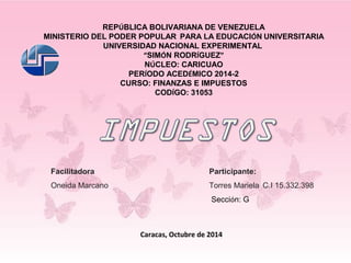 REPÚBLICA BOLIVARIANA DE VENEZUELA 
MINISTERIO DEL PODER POPULAR PARA LA EDUCACIÓN UNIVERSITARIA 
UNIVERSIDAD NACIONAL EXPERIMENTAL 
“SIMÓN RODRÍGUEZ” 
NÚCLEO: CARICUAO 
PERÍODO ACEDÉMICO 2014-2 
CURSO: FINANZAS E IMPUESTOS 
CODÍGO: 31053 
Facilitadora Participante: 
Oneida Marcano Torres Mariela C.I 15.332.398 
Sección: G 
Caracas, Octubre de 2014 
 