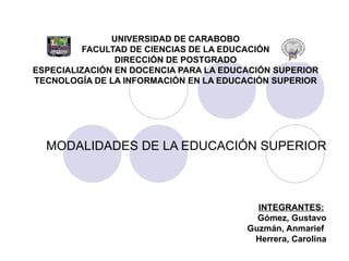 UNIVERSIDAD DE CARABOBO
          FACULTAD DE CIENCIAS DE LA EDUCACIÓN
                DIRECCIÓN DE POSTGRADO
ESPECIALIZACIÓN EN DOCENCIA PARA LA EDUCACIÓN SUPERIOR
TECNOLOGÍA DE LA INFORMACIÓN EN LA EDUCACIÓN SUPERIOR




  MODALIDADES DE LA EDUCACIÓN SUPERIOR



                                          INTEGRANTES:
                                          Gómez, Gustavo
                                        Guzmán, Anmarief
                                         Herrera, Carolina
 