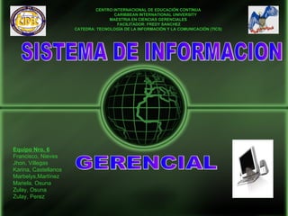 CENTRO INTERNACIONAL DE EDUCACIÓN CONTINUA
                                     CARIBBEAN INTERNATIONAL UNIVERSITY
                                    MAESTRIA EN CIENCIAS GERENCIALES
                                       FACILITADOR: FREDY SANCHEZ
                      CATEDRA: TECNOLOGÍA DE LA INFORMACIÓN Y LA COMUNICACIÓN (TICS)




Equipo Nro. 6
Francisco, Nieves
Jhon, Villegas
Karina, Castellanos
Marbelys,Martínez
Mariela, Osuna
Zulay, Osuna
Zulay, Perez
 