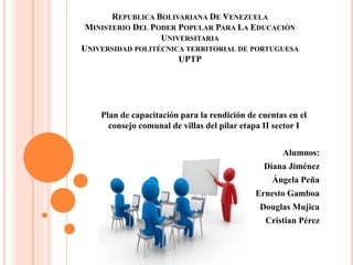 REPUBLICA BOLIVARIANA DE VENEZUELA
MINISTERIO DEL PODER POPULAR PARA LA EDUCACIÓN
UNIVERSITARIA
UNIVERSIDAD POLITÉCNICA TERRITORIAL DE PORTUGUESA
UPTP
Plan de capacitación para la rendición de cuentas en el
consejo comunal de villas del pilar etapa II sector I
Alumnos:
Diana Jiménez
Ángela Peña
Ernesto Gamboa
Douglas Mujica
Cristian Pérez
 