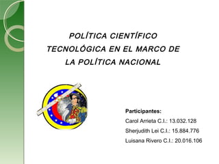 POLÍTICA CIENTÍFICO
TECNOLÓGICA EN EL MARCO DE
LA POLÍTICA NACIONAL
 
Participantes:
Carol Arrieta C.I.: 13.032.128
Sherjudith Lei C.I.: 15.884.776
Luisana Rivero C.I.: 20.016.106
 