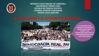REPUBLICA BOLIVARIANA DE VENEZUELA
UNIVERSIDAD FERMIN TORO
ESCUELA DE CIENCIA POLITICA
CATEDRA GESTION CIUDADANA
TUTORA CELIA SANCHEZ
EL CIUDADANO Y EL ESTADO DEMOCRATICO
EL CIUDADANO ES UN
INDIVIDUO CON DERECHOS
GARANTIZADOS POR EL
ESTADO Y CON
RESPONSABILIDADES HACIA LA
COMUNIDAD POLITICA DE LA
QUE FORMA PARTE
 