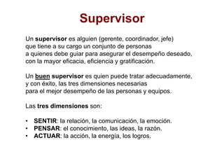 SupervisorUn supervisor es alguien (gerente, coordinador, jefe) que tiene a su cargo un conjunto de personas a quienes debe guiar para asegurar el desempeño deseado, con la mayor eficacia, eficiencia y gratificación.Un buen supervisor es quien puede tratar adecuadamente, y con éxito, las tres dimensiones necesarias para el mejor desempeño de las personas y equipos.Las tres dimensiones son:SENTIR: la relación, la comunicación, la emoción.