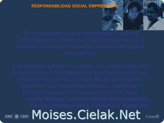 Moises.Cielak.Net
RESPONSABILIDAD SOCIAL EMPRESARIAL
“En verdad, pienso que las empresas donde se
desprecian a los hombres, y que tienen como única
meta los resultados financieros, están condenadas a
desaparecer.
Los hombres que son los clientes, los proveedores, los
colaboradores, los dirigentes, los accionarios, deben ser
respetados, y uno de los roles del jefe de empresa
consiste en que ninguno sea olvidado, que ninguno
tenga la preferencia en detrimento de los otros”
(André Mulliez, fundador de Nord Entreprendie,
Réseau Entreprendie y Chemins d’ Humanité)
 