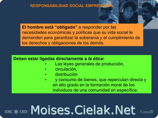 Moises.Cielak.Net
RESPONSABILIDAD SOCIAL EMPRESARIAL
Deben estar ligadas directamente a la ética:
• Las leyes generales de producción,
• circulación,
• distribución
• y consumo de bienes, que repercutan directa y
en alto grado en la formación moral de los
individuos de una comunidad en específica.
El hombre está “obligado” a responder por las
necesidades económicas y políticas que su vida social le
demanden para garantizar la soberanía y el cumplimiento de
los derechos y obligaciones de los demás.
 