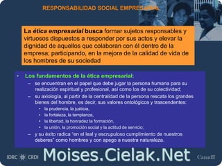 Moises.Cielak.Net
RESPONSABILIDAD SOCIAL EMPRESARIAL
• Los fundamentos de la ética empresarial:
– se encuentran en el papel que debe jugar la persona humana para su
realización espiritual y profesional, así como los de su colectividad;
– su axiología, al partir de la centralidad de la persona rescata los grandes
bienes del hombre, es decir, sus valores ontológicos y trascendentes:
• la prudencia, la justicia,
• la fortaleza, la templanza,
• la libertad, la honradez la formación,
• la unión, la promoción social y la actitud de servicio;
– y su éxito radica “en el leal y escrupuloso cumplimiento de nuestros
deberes” como hombres y con apego a nuestra naturaleza.
La ética empresarial busca formar sujetos responsables y
virtuosos dispuestos a responder por sus actos y elevar la
dignidad de aquellos que colaboran con él dentro de la
empresa; participando, en la mejora de la calidad de vida de
los hombres de su sociedad
 