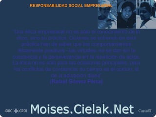 Moises.Cielak.Net
RESPONSABILIDAD SOCIAL EMPRESARIAL
“Una ética empresarial no es sólo el conocimiento de lo
ético, sino su práctica. Quienes se entrenen en esta
práctica han de saber que los comportamientos
éticamente positivos –las virtudes- no se dan sin la
constancia y la perseverancia en la repetición de actos.
La ética no es sólo para las ocasiones principales, para
los conflictos de conciencia; su campo es el común, el
de la actuación diaria”
(Rafael Gómez Pérez)
 