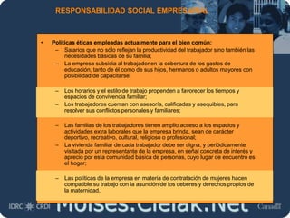 Moises.Cielak.Net
RESPONSABILIDAD SOCIAL EMPRESARIAL
• Políticas éticas empleadas actualmente para el bien común:
– Salarios que no sólo reflejan la productividad del trabajador sino también las
necesidades básicas de su familia;
– La empresa subsidia al trabajador en la cobertura de los gastos de
educación, tanto de él como de sus hijos, hermanos o adultos mayores con
posibilidad de capacitarse;
– Los horarios y el estilo de trabajo propenden a favorecer los tiempos y
espacios de convivencia familiar;
– Los trabajadores cuentan con asesoría, calificadas y asequibles, para
resolver sus conflictos personales y familiares;
– Las familias de los trabajadores tienen amplio acceso a los espacios y
actividades extra laborales que la empresa brinda, sean de carácter
deportivo, recreativo, cultural, religioso o profesional;
– La vivienda familiar de cada trabajador debe ser digna, y periódicamente
visitada por un representante de la empresa, en señal concreta de interés y
aprecio por esta comunidad básica de personas, cuyo lugar de encuentro es
el hogar;
– Las políticas de la empresa en materia de contratación de mujeres hacen
compatible su trabajo con la asunción de los deberes y derechos propios de
la maternidad.
 