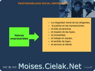 Moises.Cielak.Net
RESPONSABILIDAD SOCIAL EMPRESARIAL
– La integridad moral de los dirigentes,
– la justicia en las transacciones,
– el trato al personal,
– el respeto de las leyes,
– la honestidad,
– el trabajo en equipo,
– el sentido de logro,
– el servicio al cliente
Valores
empresariales
 