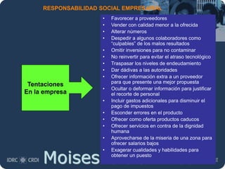 Moises.Cielak.Net
RESPONSABILIDAD SOCIAL EMPRESARIAL
• Favorecer a proveedores
• Vender con calidad menor a la ofrecida
• Alterar números
• Despedir a algunos colaboradores como
“culpables” de los malos resultados
• Omitir inversiones para no contaminar
• No reinvertir para evitar el atraso tecnológico
• Traspasar los niveles de endeudamiento
• Dar dádivas a las autoridades
• Ofrecer información extra a un proveedor
para que presente una mejor propuesta
• Ocultar o deformar información para justificar
el recorte de personal
• Incluir gastos adicionales para disminuir el
pago de impuestos
• Esconder errores en el producto
• Ofrecer como oferta productos caducos
• Ofrecer servicios en contra de la dignidad
humana
• Aprovecharse de la miseria de una zona para
ofrecer salarios bajos
• Exagerar cualidades y habilidades para
obtener un puesto
Tentaciones
En la empresa
 