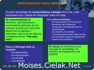 Moises.Cielak.Net
RESPONSABILIDAD SOCIAL EMPRESARIAL
El trabajo se convierte en una
“escuela de sensibilidad, de
intuición, de imaginación y de
audacia”
Un gran porcentaje de consumidores castigan día a día, a las
empresas cuyo “capital de integridad” está a la baja.
Es responsabilidad de
directivos, administradores y
coordinadores laborales ser los
primeros en promover este clima
laboral con su ejemplo y
testimonio; esto es lo que algunos
consultores llaman “liderazgo
ético”.
Estos líderes participan:
de manera activa en la toma de
decisiones de la empresa,
revalorizan las actitudes de sus
subordinados,
los orientan y los forman
y se preocupan porque cada uno de
los miembros ponga en práctica los
valores de la empresa.
Para un liderazgo ético se
necesita:
• la capacitación,
• la comunicación,
• la consulta
• y la decisión
 