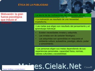 Moises.Cielak.Net
ÉTICA DE LA PUBLICIDAD
Motivación: la gran
fuerza psicológica
que induce al
consumo
• La motivación es resultado de una necesidad
insatisfecha.
• Existen necesidades innatas y adquirida.
• Las innatas son de carácter fisiológico.
• Las adquiridas son aprendidas en respuesta al
ambiente cultura: autoestima, prestigio, afecto, poder
y conocimiento.
• Las metas que eligen son resultado del pensamiento y el
aprendizaje individual
•La teoría de las motivaciones del consumidor afirma:
• Las personas eligen sus metas dependiendo de sus
experiencias personales, capacidad física, normas,
valores culturales y accesibilidad.
Fuente: Schiffman, L. & Lazar Kanuk, L.
 