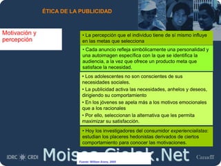 Moises.Cielak.Net
ÉTICA DE LA PUBLICIDAD
Motivación y
percepción
• La percepción que el individuo tiene de sí mismo influye
en las metas que selecciona
• Cada anuncio refleja simbólicamente una personalidad y
una autoimagen específica con la que se identifica la
audiencia, a la vez que ofrece un producto meta que
satisface la necesidad.
• Los adolescentes no son conscientes de sus
necesidades sociales.
• La publicidad activa las necesidades, anhelos y deseos,
dirigiendo su comportamiento
• En los jóvenes se apela más a los motivos emocionales
que a los racionales
• Por ello, seleccionan la alternativa que les permita
maximizar su satisfacción.
• Hoy los investigadores del consumidor experiencialistas:
estudian los placeres hedonistas derivados de ciertos
comportamiento para conocer las motivaciones.
Fuente: William Arens, 2005
 