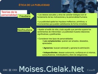 Moises.Cielak.Net
ÉTICA DE LA PUBLICIDAD
Teorías de la
personalidad Freudiana
• Los deseos sexuales y otros de carácter biológico son el
fundamento de las motivaciones y la personalidad humana.
• La publicidad apela los impulsos irreflexivos, primitivos, e
inconscientes que pueden satisfacerse de forma inmediata.
• Apelan al estilo de vida y todo aquello que permita superar los
sentimientos de inferioridad. La publicidad muestra relaciones
significativas y gratificantes.
• Consideran tres tipos de personalidades:
• Los complacientes: quieren ser amados, deseados,
apreciados.
• Agresivos: buscan sobresalir y ganarse la admiración.
• Independientes: desean autonomía, confianza en sí mismos,
autosuficiencia, individualismo y libre de obligaciones.
Neofreudiana
 