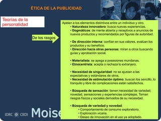Moises.Cielak.Net
ÉTICA DE LA PUBLICIDAD
Teorías de la
personalidad Apelan a los elementos distintivos entre un individuo y otro.
• Naturaleza innovadora: busca nuevas experiencias.
• Dogmáticos: de mente abierta y receptivos a anuncios de
nuevos productos y recomendados por figuras de autoridad.
• De dirección interna: confían en sus valores, evalúan los
productos y su beneficio.
• Dirección hacia otras personas: miran a otros buscando
guías y aprobación social.
• Materialista: se apega a posesiones mundanas.
• Etnocentrista: acepta o rechaza lo extranjero.
• Necesidad de singularidad: no se ajustan a las
expectativas y estándares de otros.
• Necesidad de estimulación óptimo: buscan los sencillo, lo
tranquilo y libre de complicaciones están satisfechos.
• Búsqueda de sensación: tienen necesidad de variedad,
novedad, sensaciones y experiencias complejas. Toman
riesgos físicos y sociales derivados de su necesidad.
• Búsqueda de variedad y novedad:
• Comportamiento de consumo exploratorio.
• Exploración vicaria.
• Deseo de innovación en el uso ya adoptado.
De los rasgos
 