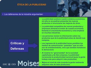 Moises.Cielak.Net
ÉTICA DE LA PUBLICIDAD
• Los defensores de la industria argumentan:
• La publicidad sostiene nuestro sistema económico;
sin ella no se podrían presentar los nuevos
productos ni anunciarse las mejoras de otros.
• La publicidad competitiva de nuevos productos y
empresas alimenta el motor de nuestra economía,
fomenta el crecimiento económico y crea empleos
en muchas industrias.
• Las personas reúnen la información sobre los
productos que da la publicidad antes de decidir sus
compras.
• Los ingresos de la publicidad hacen posibles los
medios de comunicación “gratuitos” que no sólo
son de entretenimiento, sino que también fortalecen
la democracia
• Al mostrar la “generosidad” de la sociedad
capitalisata y de libre empresa, la publicidad
incrementa la productividad nacional (pues la gente
trabaja más para adquirir más productos).
• Mejora el nivel de vida (cuando la gente realmente
adquiere más de tales productos)
Críticas y
Defensas
 