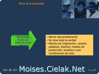 Moises.Cielak.Net
Ética de la publicidad
Un anuncio
Puede ser
Falso de varias
formas
• Mentir descaradamente
• No dice toda la verdad
• Miente por implicación: usando
palabras, diseños, medios de
producción, sonidos o una
combinación de todo.
 