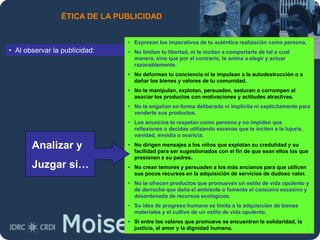 Moises.Cielak.Net
ÉTICA DE LA PUBLICIDAD
• Al observar la publicidad:
• Expresan los imperativos de tu auténtica realización como persona.
• No limitan tu libertad, ni te incitan a comportarte de tal o cual
manera, sino que por el contrario, te anima a elegir y actuar
razonablemente.
• No deforman tu conciencia ni te impulsan a la autodestrucción o a
dañar los bienes y valores de tu comunidad.
• No te manipulan, explotan, persuaden, seducen o corrompen al
asociar los productos con motivaciones y actitudes atractivas.
• No te engañan en forma deliberada ni implícita ni explícitamente para
venderte sus productos.
• Los anuncios te respetan como persona y no impiden que
reflexiones o decidas utilizando escenas que te inciten a la lujuria,
vanidad, envidia o avaricia.
• No dirigen mensajes a los niños que explotan su credulidad y su
facilidad para ser sugestionados con el fin de que sean ellos los que
presionen a su padres.
• No crean temores y persuaden a los más ancianos para que utilicen
sus pocos recursos en la adquisición de servicios de dudoso valor.
• No te ofrecen productos que promueven un estilo de vida opulento y
de derroche que daña el ambiente o fomenta el consumo excesivo y
desordenado de recursos ecológicos.
• Su idea de progreso humano se limita a la adquisición de bienes
materiales y el cultivo de un estilo de vida opulento.
• Si entre los valores que promueve se encuentran la solidaridad, la
justicia, el amor y la dignidad humana.
Analizar y
Juzgar si…
 