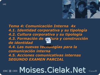 Moises.Cielak.Net
142
Tema 4: Comunicación Interna 4x
4.1. Identidad corporativa y su tipología
4.2. Cultura corporativa y su tipología
4.3. Formación de cultura y construcción
de identidad
4.4. Las nuevas tecnologías para la
comunicación interna
4.5. Acciones comunicativas internas
SEGUNDO EXAMEN PARCIAL
 