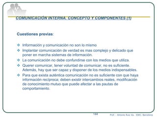 COMUNICACIÓN INTERNA. CONCEPTO Y COMPONENTES (1)
Cuestiones previas:
 Información y comunicación no son lo mismo
 Implantar comunicación de verdad es mas complejo y delicado que
poner en marcha sistemas de información.
 La comunicación no debe confundirse con los medios que utiliza.
 Querer comunicar, tener voluntad de comunicar, no es suficiente.
Además, hay que ser capaz y disponer de los medios indispensables.
 Para que exista auténtica comunicación no es suficiente con que haya
información recíproca; deben existir intercambios reales, modificación
de conocimiento mutuo que puede afectar a las pautas de
comportamiento.
Prof. : Antonio Ruiz Va. IDEC. Barcelona144
 