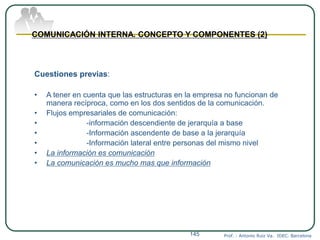 Prof. : Antonio Ruiz Va. IDEC. Barcelona145
COMUNICACIÓN INTERNA. CONCEPTO Y COMPONENTES (2)
Cuestiones previas:
• A tener en cuenta que las estructuras en la empresa no funcionan de
manera recíproca, como en los dos sentidos de la comunicación.
• Flujos empresariales de comunicación:
• -información descendiente de jerarquía a base
• -Información ascendente de base a la jerarquía
• -Información lateral entre personas del mismo nivel
• La información es comunicación
• La comunicación es mucho mas que información
 
