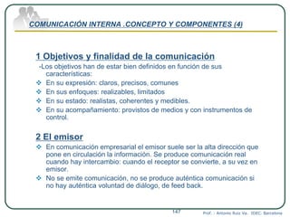 COMUNICACIÓN INTERNA .CONCEPTO Y COMPONENTES (4)
1 Objetivos y finalidad de la comunicación
-Los objetivos han de estar bien definidos en función de sus
características:
 En su expresión: claros, precisos, comunes
 En sus enfoques: realizables, limitados
 En su estado: realistas, coherentes y medibles.
 En su acompañamiento: provistos de medios y con instrumentos de
control.
2 El emisor
 En comunicación empresarial el emisor suele ser la alta dirección que
pone en circulación la información. Se produce comunicación real
cuando hay intercambio: cuando el receptor se convierte, a su vez en
emisor.
 No se emite comunicación, no se produce auténtica comunicación si
no hay auténtica voluntad de diálogo, de feed back.
Prof. : Antonio Ruiz Va. IDEC. Barcelona147
 