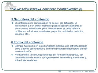 COMUNICACIÓN INTERNA. CONCEPTO Y COMPONENTES (6)
5 Naturaleza del contenido
 El contenido de la comunicación ha de ser, por definición, un
intercambio. En un primer momento puede suponer solamente el
envío de una información, pero, normalmente, se debe referir a:
problemas, soluciones, resultados, proyectos, solicitudes, estudios,
informes, etc...
6 Forma del contenido
 Siempre hay (como en la comunicación externa) una estrecha relación
entre la forma del contenido y el medio (soporte) utilizado para difundir
la comunicación.
 Normalmente, la comunicación debe ser formalmente positiva, con
características de avance y progreso (en el asunto de que se trate), y,
sobre todo, verdadera.
Prof. : Antonio Ruiz Va. IDEC. Barcelona149
 