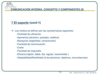 COMUNICACIÓN INTERNA. CONCEPTO Y COMPONENTES (8)
7 El soporte (cont-1)
 Los medios se definen por las características siguientes:
-Facilidad de utilización
-Apariencia (atractivo, prestigio, estética)
-Recepción (legibilidad, comprensión)
-Facilidad de memorización
-Coste
-Facilidad de respuesta
-Eficacia (rápido, fiable, fiel, regular, transmisible )
-Adaptabilidad/flexibilidad (a las personas, objetivos, circunstancias).
Prof. : Antonio Ruiz Va. IDEC. Barcelona151
 