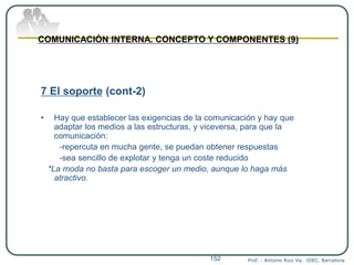 Prof. : Antonio Ruiz Va. IDEC. Barcelona152
COMUNICACIÓN INTERNA. CONCEPTO Y COMPONENTES (9)
7 El soporte (cont-2)
• Hay que establecer las exigencias de la comunicación y hay que
adaptar los medios a las estructuras, y viceversa, para que la
comunicación:
-repercuta en mucha gente, se puedan obtener respuestas
-sea sencillo de explotar y tenga un coste reducido
*La moda no basta para escoger un medio, aunque lo haga más
atractivo.
 