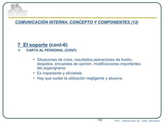 COMUNICACIÓN INTERNA. CONCEPTO Y COMPONENTES (13)
7 El soporte (cont-6)
 CARTA AL PERSONAL (CONT)
• Situaciones de crisis, resultados,operaciones de fusión,
despidos, encuestas de opinión, modificaciones importantes
del organigrama.
• Es impactante y oficialista
• Hay que cuidar la utilización negligente y abusiva.
Prof. : Antonio Ruiz Va. IDEC. Barcelona156
 