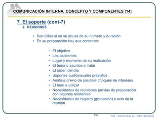 Prof. : Antonio Ruiz Va. IDEC. Barcelona157
COMUNICACIÓN INTERNA. CONCEPTO Y COMPONENTES (14)
7 El soporte (cont-7)
2. REUNIONES
• Son útiles si no se abusa de su número y duración
• En su preparación hay que concretar:
• El objetivo
• Los asistentes
• Lugar y momento de su realización
• El tema o asuntos a tratar
• El orden del día
• Soportes audiovisuales previstos
• Análisis previo de posibles choques de intereses
• El tono a utilizar
• Necesidades de reuniones previas de preparación
con algunos asistentes.
• Necesidades de registro (grabación) o acta de la
reunión
 