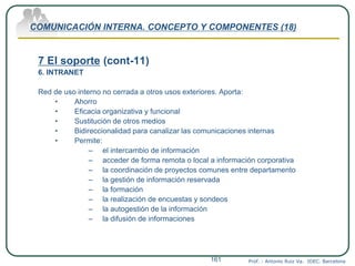 COMUNICACIÓN INTERNA. CONCEPTO Y COMPONENTES (18)
7 El soporte (cont-11)
6. INTRANET
Red de uso interno no cerrada a otros usos exteriores. Aporta:
• Ahorro
• Eficacia organizativa y funcional
• Sustitución de otros medios
• Bidireccionalidad para canalizar las comunicaciones internas
• Permite:
– el intercambio de información
– acceder de forma remota o local a información corporativa
– la coordinación de proyectos comunes entre departamento
– la gestión de información reservada
– la formación
– la realización de encuestas y sondeos
– la autogestión de la información
– la difusión de informaciones
Prof. : Antonio Ruiz Va. IDEC. Barcelona161
 