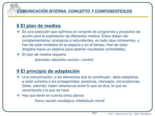 COMUNICACIÓN INTERNA. CONCEPTO Y COMPONENTES(20)
8 El plan de medios
 Es una selección que optimiza un conjunto de programas y proyectos de
acción para la explotación de diferentes medios. Estos deben ser
complementarios, sinérgicos o redundantes, en todo caso coherentes, y
han de estar limitados en el espacio y en el tiempo. Han de estar
dirigidos hacia un objetivo para obtener resultados controlables.
 El plan de medios requiere:
previsión--decisión--acción—control
9 El principio de adaptación
 Una comunicación, o los elementos que la constituyen, debe adaptarse
a estar próxima a los protagonistas: personas, mensajes, circunstancias.
Debe, además, haber coherencia entre lo que se dice, lo que se
recomienda y lo que se hace
 Hay que tener en cuenta cinco planos:
físico--social--sicológico--intelectual--moral
Prof. : Antonio Ruiz Va. IDEC. Barcelona163
 