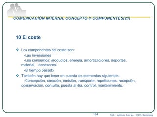 COMUNICACIÓN INTERNA. CONCEPTO Y COMPONENTES(21)
10 El coste
 Los componentes del coste son:
-Las inversiones
-Los consumos: productos, energía, amortizaciones, soportes,
material, accesorios.
-El tiempo pasado
 También hay que tener en cuenta los elementos siguientes:
-Concepción, creación, emisión, transporte, repeticiones, recepción,
conservación, consulta, puesta al día, control, mantenimiento.
Prof. : Antonio Ruiz Va. IDEC. Barcelona164
 