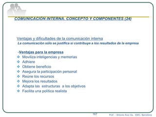 COMUNICACIÓN INTERNA. CONCEPTO Y COMPONENTES (24)
Ventajas y dificultades de la comunicación interna
La comunicación sólo se justifica si contribuye a los resultados de la empresa
-Ventajas para la empresa
 Moviliza inteligencias y memorias
 Adhiere
 Obtiene beneficio
 Asegura la participación personal
 Reúne los recursos
 Mejora los resultados
 Adapta las estructuras a los objetivos
 Facilita una política realista
Prof. : Antonio Ruiz Va. IDEC. Barcelona167
 