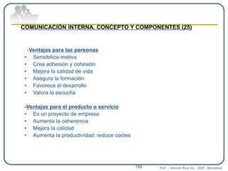 Prof. : Antonio Ruiz Va. IDEC. Barcelona168
COMUNICACIÓN INTERNA. CONCEPTO Y COMPONENTES (25)
-Ventajas para las personas
• Sensibiliza-motiva
• Crea adhesión y cohesión
• Mejora la calidad de vida
• Asegura la formación
• Favorece el desarrollo
• Valora la escucha
-Ventajas para el producto o servicio
• Es un proyecto de empresa
• Aumenta la coherencia
• Mejora la calidad
• Aumenta la productividad: reduce costes
 