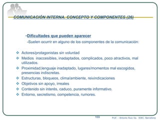 COMUNICACIÓN INTERNA. CONCEPTO Y COMPONENTES (26)
-Dificultades que pueden aparecer
-Suelen ocurrir en alguno de los componentes de la comunicación:
 Actores/protagonistas sin voluntad
 Medios inaccesibles, inadaptados, complicados, poco atractivos, mal
utilizados.
 Proximidad,lenguaje inadaptado, lugares/momentos mal escogidos,
presencias indiscretas.
 Estructuras, bloqueos, clima/ambiente, reivindicaciones
 Objetivos sin apoyo, irreales
 Contenido sin interés, caduco, puramente informativo.
 Entorno, secretismo, competencia, rumores.
Prof. : Antonio Ruiz Va. IDEC. Barcelona169
 