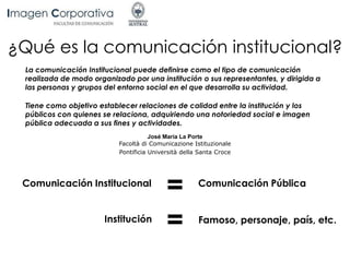 ¿Qué es la comunicación institucional?
La comunicación Institucional puede definirse como el tipo de comunicación
realizada de modo organizado por una institución o sus representantes, y dirigida a
las personas y grupos del entorno social en el que desarrolla su actividad.
Tiene como objetivo establecer relaciones de calidad entre la institución y los
públicos con quienes se relaciona, adquiriendo una notoriedad social e imagen
pública adecuada a sus fines y actividades.
José María La Porte
Facoltà di Comunicazione Istituzionale
Pontificia Università della Santa Croce
Comunicación Institucional Comunicación Pública
Institución Famoso, personaje, país, etc.
=
=
 