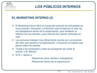 LOS PÚBLICOS INTERNOS
EL MARKETING INTERNO (2)
 El Marketing Interno (M.I) se ocupa del conjunto de actividades de
comunicación, formación y motivación para evidenciar el valor de
los trabajadores dentro de la organización, para fortalecer la
relación con los clientes y para reforzar los valores centrados en
este.
 Las personas trabajan mas eficazmente cuando son conscientes
del valor que aportan a la organización, incluyendo el impacto que
tienen sobre los clientes
 ”Cuide a los empleados y ellos se encargarán de cuidar al
cliente”.J.W. Marriot.
 El M. I. afecta a:
·Relaciones entre clientes y trabajadores
·Relaciones dentro de la organización
Prof. : Antonio Ruiz Va. IDEC. Barcelona172
 