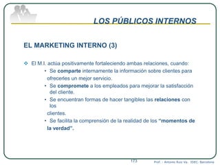 LOS PÚBLICOS INTERNOS
EL MARKETING INTERNO (3)
 El M.I. actúa positivamente fortaleciendo ambas relaciones, cuando:
• Se comparte internamente la información sobre clientes para
ofrecerles un mejor servicio.
• Se compromete a los empleados para mejorar la satisfacción
del cliente.
• Se encuentran formas de hacer tangibles las relaciones con
los
clientes.
• Se facilita la comprensión de la realidad de los “momentos de
la verdad”.
Prof. : Antonio Ruiz Va. IDEC. Barcelona173
 