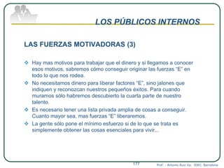 LOS PÚBLICOS INTERNOS
LAS FUERZAS MOTIVADORAS (3)
 Hay mas motivos para trabajar que el dinero y si llegamos a conocer
esos motivos, sabremos cómo conseguir originar las fuerzas “E” en
todo lo que nos rodea.
 No necesitamos dinero para liberar factores “E”, sino jalones que
indiquen y reconozcan nuestros pequeños éxitos. Para cuando
muramos sólo habremos descubierto la cuarta parte de nuestro
talento.
 Es necesario tener una lista privada amplia de cosas a conseguir.
Cuanto mayor sea, mas fuerzas “E” liberaremos.
 La gente sólo pone el mínimo esfuerzo si de lo que se trata es
simplemente obtener las cosas esenciales para vivir...
Prof. : Antonio Ruiz Va. IDEC. Barcelona177
 