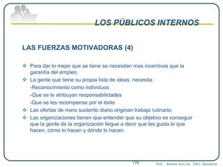 LOS PÚBLICOS INTERNOS
LAS FUERZAS MOTIVADORAS (4)
 Para dar lo mejor que se tiene se necesitan mas incentivos que la
garantía del empleo.
 La gente que tiene su propia lista de ideas, necesita:
-Reconocimiento como individuos
-Que se le atribuyan responsabilidades
-Que se les recompense por el éxito
 Las ofertas de mero sustento diario originan trabajo rutinario.
 Las organizaciones tienen que entender que su objetivo es conseguir
que la gente de la organización llegue a decir que les gusta lo que
hacen, cómo lo hacen y dónde lo hacen.
Prof. : Antonio Ruiz Va. IDEC. Barcelona178
 