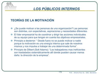 LOS PÚBLICOS INTERNOS
TEORÍAS DE LA MOTIVACIÓN
 ¿Se puede motivar a las personas de una organización? Las personas
son distintas, con expectativas, aspiraciones y necesidades diferentes.
 El líder empresarial ha de coordinar y dirigir las acciones individuales
de su equipo para que tengan en cuenta los objetivos empresariales.
 Principio a desterrar: “ Desde fuera no se puede motivar a nadie
porque la motivación es una energía interna que sale de nosotros
mismos y nos impulsa a trabajar de una determinada forma”.
 Principio de Dilbert (Sott Adams): “Los trabajadores mas ineficientes
son trasladados sistemáticamente allí donde pueden causar menos
daño: la dirección de la empresa”.
Prof. : Antonio Ruiz Va. IDEC. Barcelona179
 